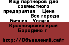 Ищу партнеров для совместного предприятия. › Цена ­ 1 000 000 000 - Все города Бизнес » Услуги   . Красноярский край,Бородино г.